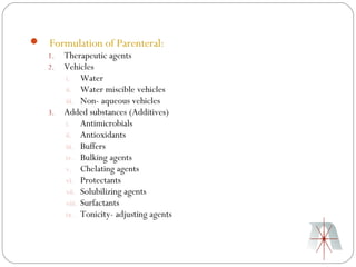  Formulation of Parenteral:
  1. Therapeutic agents
  2. Vehicles
     i. Water
     ii. Water miscible vehicles
     iii. Non- aqueous vehicles
  3. Added substances (Additives)
     i. Antimicrobials
     ii. Antioxidants
     iii. Buffers
     iv. Bulking agents
     v. Chelating agents
     vi. Protectants
     vii. Solubilizing agents
     viii. Surfactants
     ix. Tonicity- adjusting agents
 