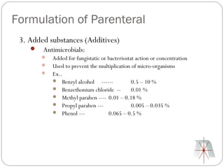Formulation of Parenteral
 3. Added substances (Additives)
       Antimicrobials:
           Added for fungistatic or bacteriostat action or concentration
           Used to prevent the multiplication of micro-organisms
           Ex..
             Benzyl alcohol ------             0.5 – 10 %
             Benzethonium chloride --          0.01 %
             Methyl paraben ---- 0.01 – 0.18 %
             Propyl paraben ---                0.005 – 0.035 %
             Phenol ---             0.065 – 0.5 %
 