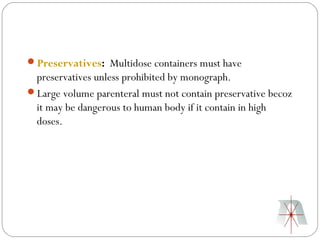 Preservatives: Multidose containers must have
 preservatives unless prohibited by monograph.
Large volume parenteral must not contain preservative becoz
 it may be dangerous to human body if it contain in high
 doses.
 