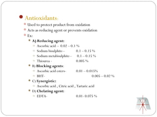Antioxidants:
  Used to protect product from oxidation
  Acts as reducing agent or prevents oxidation
  Ex:
    A) Reducing agent:
     o Ascorbic acid -- 0.02 – 0.1 %
     o Sodium bisulphite--           0.1 – 0.15 %
     o Sodium metabisulphite-- 0.1 – 0.15 %
     o Thiourea -                    0.005 %
    B) Blocking agents:
     o Ascorbic acid esters-         0.01 – 0.015%
     o BHT-                                     0.005 – 0.02 %
    C) Synergistic:
     o Ascorbic acid , Citric acid , Tartaric acid
    D) Chelating agent:
     o EDTA-                         0.01- 0.075 %
 