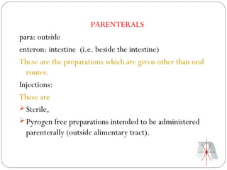 PARENTERALS
para: outside
enteron: intestine (i.e. beside the intestine)
These are the preparations which are given other than oral
  routes.
Injections:
These are
 Sterile,
 Pyrogen free preparations intended to be administered
  parenterally (outside alimentary tract).
 