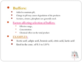  Buffers:
       Added to maintain pH,
       Change in pH may causes degradation of the products
       Acetates, citrates, phosphates are generally used.
   Factors affecting selection of buffers:
           Effective range,
           Concentration
           Chemical effect on the total product
   EXAMPLES:
       Acetic acid ,adipic acid, benzoic acid, citric acid, lactic acid
       Used in the conc. of 0.1 to 5.0 %
 