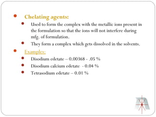    Chelating agents:
       Used to form the complex with the metallic ions present in
        the formulation so that the ions will not interfere during
        mfg. of formulation.
       They form a complex which gets dissolved in the solvents.
   Examples:
       Disodium edetate – 0.00368 - .05 %
       Disodium calcium edetate - 0.04 %
       Tetrasodium edetate – 0.01 %
 