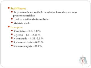 Stabilizers:
  As parenterals are available in solution form they are most
   prone to unstabilize
  Used to stabilize the formulation
  Maintain stable
Examples:
   Creatinine – 0.5- 0.8 %
  Glycerin – 1.5 – 2.25 %
  Niacinamide – 1.25 -2.5 %
  Sodium saccharin – 0.03 %
  Sodium caprylate – 0.4 %
 
