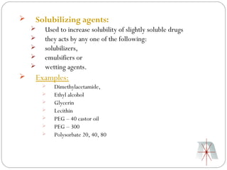    Solubilizing agents:
       Used to increase solubility of slightly soluble drugs
       they acts by any one of the following:
       solubilizers,
       emulsifiers or
       wetting agents.
   Examples:
           Dimethylacetamide,
           Ethyl alcohol
           Glycerin
           Lecithin
           PEG – 40 castor oil
           PEG – 300
           Polysorbate 20, 40, 80
 