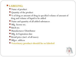 LABELING:
 Name of product
 Quantity of the product
 % of drug or amount of drug in specified volume of amount of
  drug and volume of liquid to be added
 Name and quantity of all added substances
 Mfg. license no.
 Batch no.
 Manufacturer/Distributor
 Mfg. & Expiration date
 Retail price (incl. of all taxes)
 Mfger. address
 Veterinary product should be so labeled
 