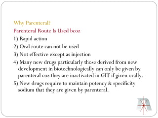 Why Parenteral?
Parenteral Route Is Used bcoz
1) Rapid action
2) Oral route can not be used
3) Not effective except as injection
4) Many new drugs particularly those derived from new
  development in biotechnologically can only be given by
  parenteral coz they are inactivated in GIT if given orally.
5) New drugs require to maintain potency & specificity
  sodium that they are given by parenteral.
 