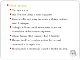 Clean- up area:
  Non aseptic area
  Free from dust ,fibres & micro-organisms
  Constructed in such a way that should withstand moisture,
    steam & detergent
  Ceiling & walls are coated with material to prevent
    accumulation of dust & micro-organisms
  Exhaust fans are fitted to remove heat & humidity
  The area should be kept clean sodium that to avoid
    contamination to aseptic area
  The containers & closures are washed & dried in this area.
 