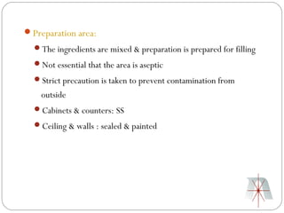 Preparation area:
  The ingredients are mixed & preparation is prepared for filling
  Not essential that the area is aseptic
  Strict precaution is taken to prevent contamination from
    outside
  Cabinets & counters: SS
  Ceiling & walls : sealed & painted
 
