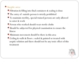 Aseptic area:
  Filtration & filling into final containers & sealing is done
  The entry of outside person is strictly prohibited
  To maintain sterility, special trained persons are only allowed
   to enter & work
  Person who worked should wear sterile cloths
  Should be subjected for physical examination to ensure the
   fitness
  Minimum movement should be there in this area
  Ceiling & walls & floors : sealed & painted or treated with
   aseptic solution and there should not be any toxic effect of this
   treatment
 