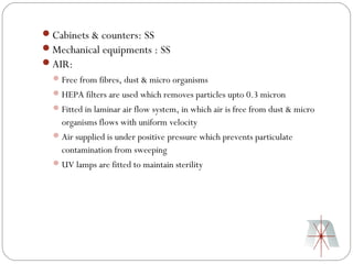 Cabinets & counters: SS
Mechanical equipments : SS
AIR:
   Free from fibres, dust & micro organisms
   HEPA filters are used which removes particles upto 0.3 micron
   Fitted in laminar air flow system, in which air is free from dust & micro
    organisms flows with uniform velocity
   Air supplied is under positive pressure which prevents particulate
    contamination from sweeping
   UV lamps are fitted to maintain sterility
 