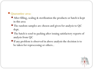 Quarantine area:
  After filling, sealing & sterilization the products or batch is kept
   in this area
  The random samples are chosen and given for analysis to QC
   dept.
  The batch is send to packing after issuing satisfactory reports of
   analysis from QC
  If any problem is observed in above analysis the decision is to
   be taken for reprocessing or others..
 
