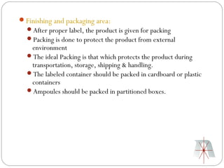 Finishing and packaging area:
  After proper label, the product is given for packing
  Packing is done to protect the product from external
   environment
  The ideal Packing is that which protects the product during
   transportation, storage, shipping & handling.
  The labeled container should be packed in cardboard or plastic
   containers
  Ampoules should be packed in partitioned boxes.
 