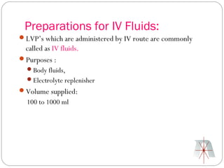 Preparations for IV Fluids:
LVP’s which are administered by IV route are commonly
 called as IV fluids.
Purposes :
  Body fluids,
  Electrolyte replenisher
Volume supplied:
  100 to 1000 ml
 