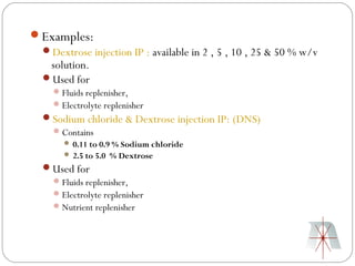 Examples:
 Dextrose injection IP : available in 2 , 5 , 10 , 25 & 50 % w/v
  solution.
 Used for
      Fluids replenisher,
      Electrolyte replenisher
  Sodium chloride & Dextrose injection IP: (DNS)
    Contains
        0.11 to 0.9 % Sodium chloride
        2.5 to 5.0   % Dextrose
  Used for
    Fluids replenisher,
    Electrolyte replenisher
    Nutrient replenisher
 