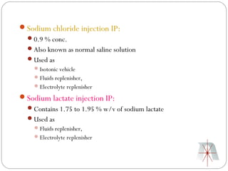 Sodium chloride injection IP:
  0.9 % conc.
  Also known as normal saline solution
  Used as
     Isotonic vehicle
     Fluids replenisher,
     Electrolyte replenisher

Sodium lactate injection IP:
  Contains 1.75 to 1.95 % w/v of sodium lactate
  Used as
     Fluids replenisher,
     Electrolyte replenisher
 