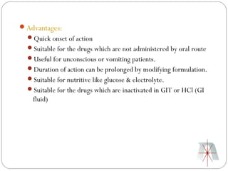 Advantages:
  Quick onset of action
  Suitable for the drugs which are not administered by oral route
  Useful for unconscious or vomiting patients.
  Duration of action can be prolonged by modifying formulation.
  Suitable for nutritive like glucose & electrolyte.
  Suitable for the drugs which are inactivated in GIT or HCl (GI
    fluid)
 