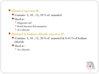 Mannitol injection IP:
  Contains 5, 10 , 15, 20 % of mannitol
  Used as :
    Diagnostic aid
    Renal function determination
    As a diuretic
Mannitol & Sodium chloride injection IP:
  Contains 5, 10 , 15, 20 % of mannitol & 0.45 % of Sodium
   chloride
  Used as :
     As a diuretic
 