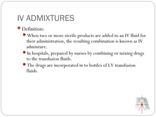 IV ADMIXTURES
Definition:
  When two or more sterile products are added to an IV fluid for
   their administration, the resulting combination is known as IV
   admixture.
  In hospitals, prepared by nurses by combining or mixing drugs
   to the transfusion fluids.
  The drugs are incorporated in to bottles of LV transfusion
   fluids.
 