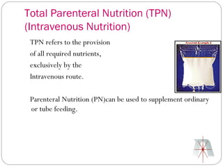 Total Parenteral Nutrition (TPN)
(Intravenous Nutrition)
 TPN refers to the provision
 of all required nutrients,
 exclusively by the
 Intravenous route.

 Parenteral Nutrition (PN)can be used to supplement ordinary
 or tube feeding.
 