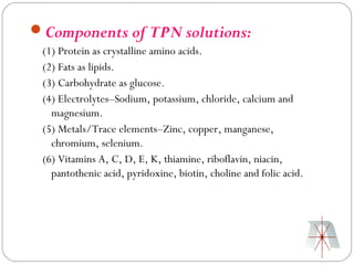 Components of TPN solutions:
 (1) Protein as crystalline amino acids.
 (2) Fats as lipids.
 (3) Carbohydrate as glucose.
 (4) Electrolytes–Sodium, potassium, chloride, calcium and
   magnesium.
 (5) Metals/Trace elements–Zinc, copper, manganese,
   chromium, selenium.
 (6) Vitamins A, C, D, E, K, thiamine, riboflavin, niacin,
   pantothenic acid, pyridoxine, biotin, choline and folic acid.
 