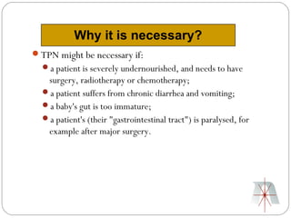 Why it is necessary?
TPN might be necessary if:
  a patient is severely undernourished, and needs to have
   surgery, radiotherapy or chemotherapy;
  a patient suffers from chronic diarrhea and vomiting;
  a baby's gut is too immature;
  a patient's (their "gastrointestinal tract") is paralysed, for
   example after major surgery.
 