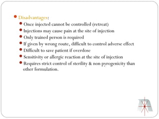 Disadvantages:
  Once injected cannot be controlled (retreat)
  Injections may cause pain at the site of injection
  Only trained person is required
  If given by wrong route, difficult to control adverse effect
  Difficult to save patient if overdose
  Sensitivity or allergic reaction at the site of injection
  Requires strict control of sterility & non pyrogenicity than
    other formulation.
 