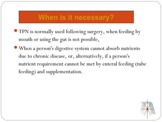 When is it necessary?
TPN is normally used following surgery, when feeding by
  mouth or using the gut is not possible,
When a person's digestive system cannot absorb nutrients
  due to chronic disease, or, alternatively, if a person's
  nutrient requirement cannot be met by enteral feeding (tube
  feeding) and supplementation.
 