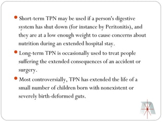 Short-term TPN may be used if a person's digestive
  system has shut down (for instance by Peritonitis), and
  they are at a low enough weight to cause concerns about
  nutrition during an extended hospital stay.
Long-term TPN is occasionally used to treat people
  suffering the extended consequences of an accident or
  surgery.
Most controversially, TPN has extended the life of a
  small number of children born with nonexistent or
  severely birth-deformed guts.
 