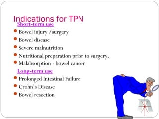 Indications for TPN
 Short-term use
Bowel injury /surgery
Bowel disease
Severe malnutrition
Nutritional preparation prior to surgery.
Malabsorption - bowel cancer
 Long-term use
Prolonged Intestinal Failure
Crohn’s Disease
Bowel resection
 
