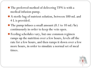 The preferred method of delivering TPN is with a
 medical infusion pump.
A sterile bag of nutrient solution, between 500 mL and
 4 L is provided.
The pump infuses a small amount (0.1 to 10 mL/hr)
 continuously in order to keep the vein open.
Feeding schedules vary, but one common regimen
 ramps up the nutrition over a few hours, levels off the
 rate for a few hours, and then ramps it down over a few
 more hours, in order to simulate a normal set of meal
 times.
 