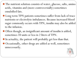 The nutrient solution consists of water, glucose, salts, amino
 acids, vitamins and (more controversially) sometimes
 emulsified fats.
Long term TPN patients sometimes suffer from lack of trace
 nutrients or electrolyte imbalances. Because increased blood
 sugar commonly occurs with TPN, insulin may also be added
 to the infusion.
Often though, an insignificant amount of insulin is added,
 sometimes 10 units or less in 2 liters of TPN.
In actuality, the patient will probably get less than that.
Occasionally, other drugs are added as well, sometimes
 unnecessarily.
 