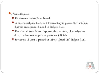 Haemodialysis:
  To remove toxins from blood
  In haemodialysis, the blood from artery is passed thr’ artificial
   dialysis membrane, bathed in dialysis fluid.
  The dialysis membrane is permeable to urea, electrolytes &
   dextrose but not to plasma proteins & lipids
  So excess of urea is passed out from blood thr’ dialysis fluid.
 