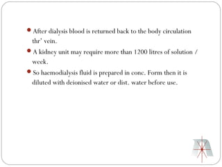 After dialysis blood is returned back to the body circulation
 thr’ vein.
A kidney unit may require more than 1200 litres of solution /
 week.
So haemodialysis fluid is prepared in conc. Form then it is
 diluted with deionised water or dist. water before use.
 