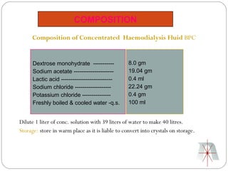 COMPOSITION
     Composition of Concentrated Haemodialysis Fluid BPC


      Dextrose monohydrate -----------            8.0 gm
      Sodium acetate ---------------------        19.04 gm
      Lactic acid ---------------------------     0.4 ml
      Sodium chloride -------------------         22.24 gm
      Potassium chloride ---------------          0.4 gm
      Freshly boiled & cooled water -q.s.         100 ml


Dilute 1 liter of conc. solution with 39 liters of water to make 40 litres.
Storage: store in warm place as it is liable to convert into crystals on storage.
 