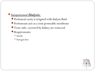 Intraperitoneal Dialysis:
  Peritoneal cavity is irrigated with dialysis fluid.
  Peritoneum acts as a semi permeable membrane
  Toxic subs. excreted by kidney are removed.
  Requirements:
      Sterile
      Pyrogen free
 