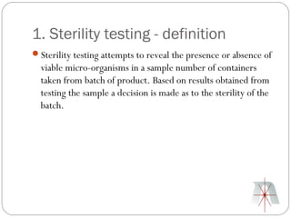 1. Sterility testing - definition
Sterility testing attempts to reveal the presence or absence of
  viable micro-organisms in a sample number of containers
  taken from batch of product. Based on results obtained from
  testing the sample a decision is made as to the sterility of the
  batch.
 