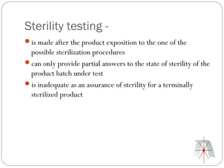 Sterility testing -
is made after the product exposition to the one of the
 possible sterilization procedures
can only provide partial answers to the state of sterility of the
 product batch under test
is inadequate as an assurance of sterility for a terminally
 sterilized product
 