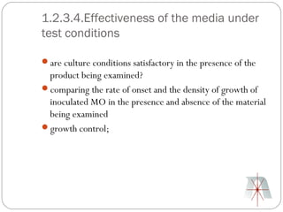 1.2.3.4.Effectiveness of the media under
test conditions

are culture conditions satisfactory in the presence of the
 product being examined?
comparing the rate of onset and the density of growth of
 inoculated MO in the presence and absence of the material
 being examined
growth control;
 