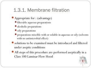 1.3.1. Membrane filtration
Appropriate for : (advantage)
  filterable aqueous preparations
  alcoholic preparations
  oily preparations
  preparations miscible with or soluble in aqueous or oily (solvents
    with no antimicrobial effect)
solutions to be examined must be introduced and filtered
 under aseptic conditions
All steps of this procedure are performed aseptically in a
 Class 100 Laminar Flow Hood
 