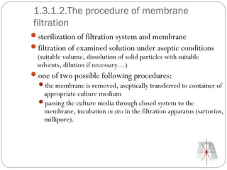 1.3.1.2.The procedure of membrane
 filtration
sterilization of filtration system and membrane
filtration of examined solution under aseptic conditions
 (suitable volume, dissolution of solid particles with suitable
 solvents, dilution if necessary…)
one of two possible following procedures:
 the membrane is removed, aseptically transferred to container of
    appropriate culture medium
 passing the culture media through closed system to the
    membrane, incubation in situ in the filtration apparatus (sartorius,
    millipore).
 