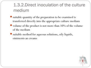 1.3.2.Direct inoculation of the culture
  medium
suitable quantity of the preparation to be examined is
 transferred directly into the appropriate culture medium
volume of the product is not more than 10% of the volume
 of the medium
suitable method for aqueous solutions, oily liquids,
 ointments an creams
 