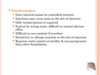 Disadvantages:
 Once injected cannot be controlled (retreat)
 Injections may cause pain at the site of injection
 Only trained person is required
 If given by wrong route, difficult to control adverse
effect
 Difficult to save patient if overdose
 Sensitivity or allergic reaction at the site of injection
 Requires strict control of sterility & non pyrogenicity
than other formulation.
 