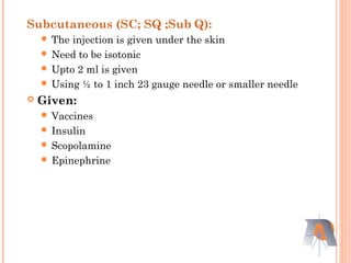 Subcutaneous (SC; SQ ;Sub Q):
 The injection is given under the skin
 Need to be isotonic
 Upto 2 ml is given
 Using ½ to 1 inch 23 gauge needle or smaller needle
 Given:
 Vaccines
 Insulin
 Scopolamine
 Epinephrine
 