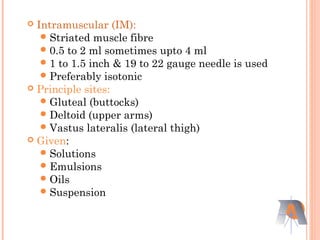  Intramuscular (IM):
Striated muscle fibre
0.5 to 2 ml sometimes upto 4 ml
1 to 1.5 inch & 19 to 22 gauge needle is used
Preferably isotonic
 Principle sites:
Gluteal (buttocks)
Deltoid (upper arms)
Vastus lateralis (lateral thigh)
 Given:
Solutions
Emulsions
Oils
Suspension
 