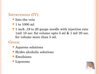 Intravenous (IV):
Into the vein
1 to 1000 ml
1 inch ,19 to 20 gauge needle with injection rate
1ml/ 10 sec. for volume upto 5 ml & 1 ml/ 20 sec.
for volume more than 5 ml.
Given:
Aqueous solutions
Hydro alcoholic solutions
Emulsions
Liposome
 