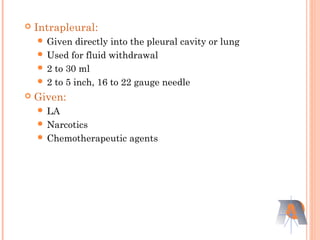  Intrapleural:
 Given directly into the pleural cavity or lung
 Used for fluid withdrawal
 2 to 30 ml
 2 to 5 inch, 16 to 22 gauge needle
 Given:
 LA
 Narcotics
 Chemotherapeutic agents
 