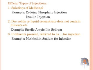 Official Types of Injections:
1. Solutions of Medicinal
Example: Codeine Phosphate Injection
Insulin Injection
2. Dry solids or liquid concentrate does not contain
diluents etc.
Example: Sterile Ampicillin Sodium
3. If diluents present, referred to as.....for injection
Example: Methicillin Sodium for injection
 