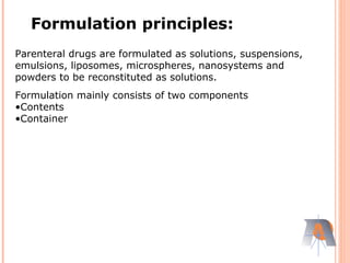 Parenteral drugs are formulated as solutions, suspensions,
emulsions, liposomes, microspheres, nanosystems and
powders to be reconstituted as solutions.
Formulation mainly consists of two components
•Contents
•Container
Formulation principles:
 