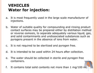 a. It is most frequently used in the large scale manufacturer of
injections.
b. Water of suitable quality for compounding and rinsing product
contact surfaces may be prepared either by distillation method
or reverse osmosis, to separate adequately various liquid, gas,
and solid contaminants and undissociated substances such as
pyrogens present in the absence of ions from water.
c. It is not required to be sterilized and pyrogen free.
d. It is intended to be used within 24 hours after collection.
e. The water should be collected in sterile and pyrogen free
containers.
f. It contains total solid contents not more than 1 mg/100 ml.
VEHICLES
Water for injection:
 